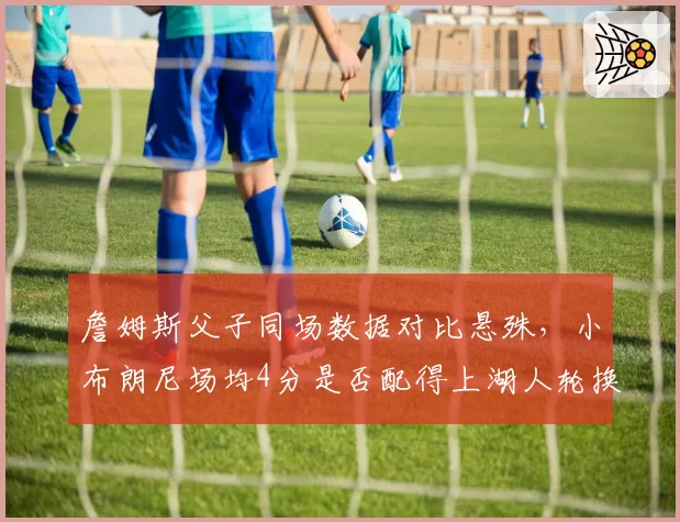 詹姆斯父子同场数据对比悬殊，小布朗尼场均4分是否配得上湖人轮换位置