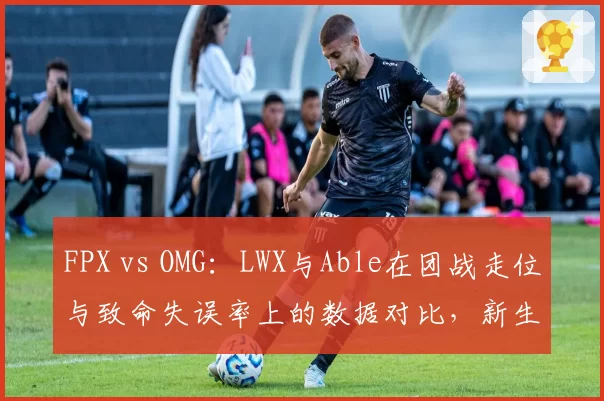FPX vs OMG：LWX与Able在团战走位与致命失误率上的数据对比，新生代AD的稳定性考验