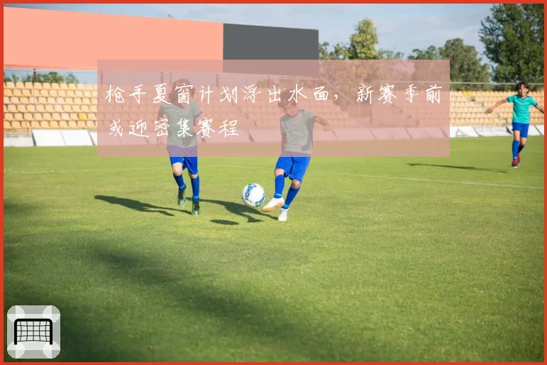 枪手夏窗计划浮出水面，新赛季前或迎密集赛程