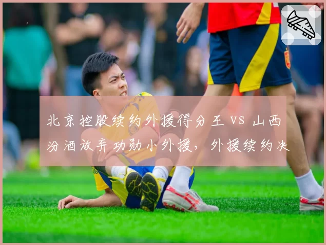 北京控股续约外援得分王 vs 山西汾酒放弃功勋小外援，外援续约决策冷热鲜明