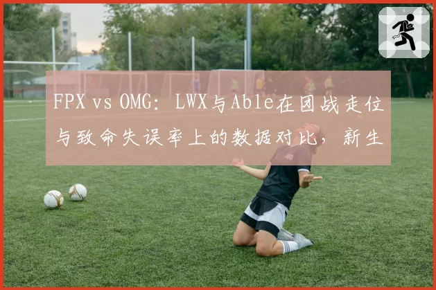 FPX vs OMG：LWX与Able在团战走位与致命失误率上的数据对比，新生代AD的稳定性考验