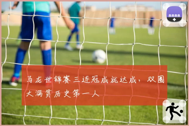 马龙世锦赛三连冠成就达成，双圈大满贯历史第一人