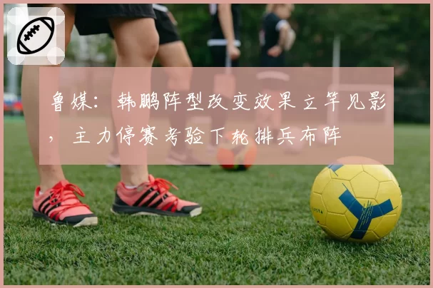 鲁媒：韩鹏阵型改变效果立竿见影，主力停赛考验下轮排兵布阵