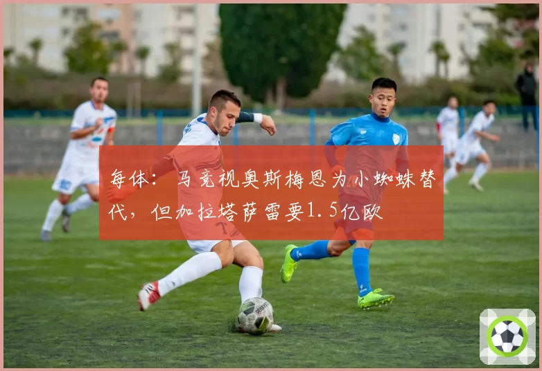 每体：马竞视奥斯梅恩为小蜘蛛替代，但加拉塔萨雷要1.5亿欧