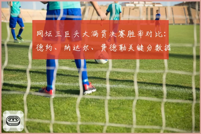 网坛三巨头大满贯决赛胜率对比：德约、纳达尔、费德勒关键分数据盘点