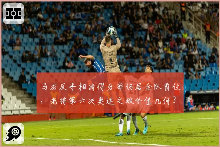 马龙反手相持得分率仍居全队首位，老将第六次奥运之旅价值几何？