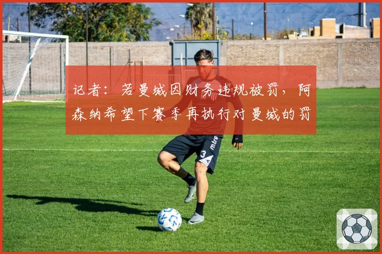 记者：若曼城因财务违规被罚，阿森纳希望下赛季再执行对曼城的罚分