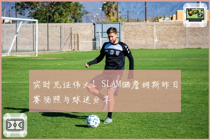 实时见证伟大！SLAM晒詹姆斯昨日赛场照与球迷分享