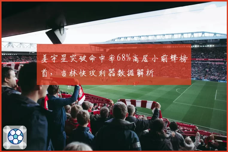 姜宇星突破命中率68%高居小前锋榜首，吉林快攻利器数据解析