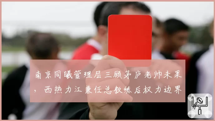 南京同曦管理层三顾茅庐老帅未果，西热力江兼任总教练后权力边界引热议