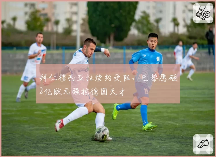 拜仁穆西亚拉续约受阻，巴黎愿砸2亿欧元强挖德国天才