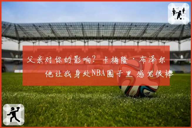 父亲对你的影响？卡梅隆·布泽尔：他让我身处NBA圈子里 感觉很棒