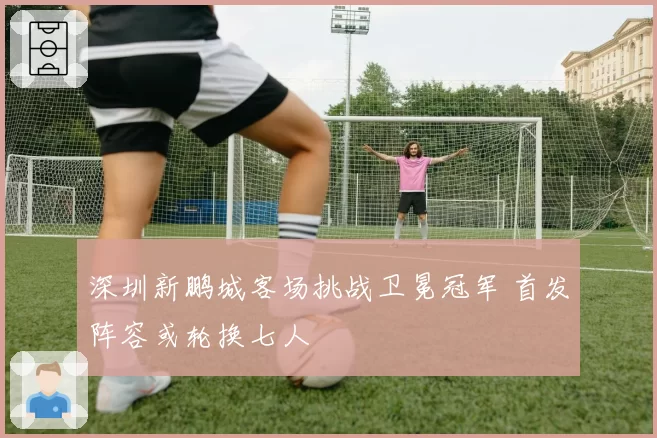 深圳新鹏城客场挑战卫冕冠军 首发阵容或轮换七人
