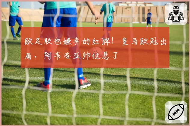 欧足联也嫌弃的红牌！皇马欧冠出局，阿韦洛亚帅位悬了