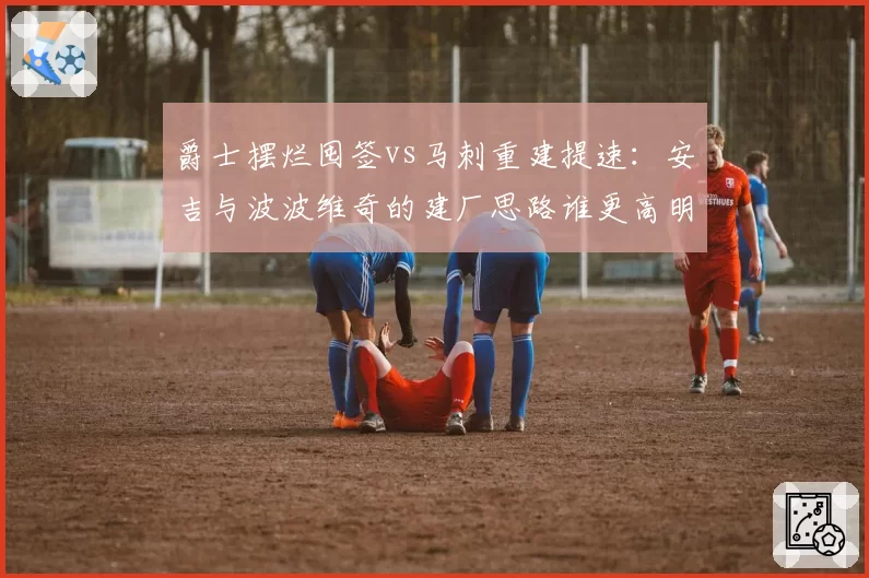 爵士摆烂囤签vs马刺重建提速：安吉与波波维奇的建厂思路谁更高明