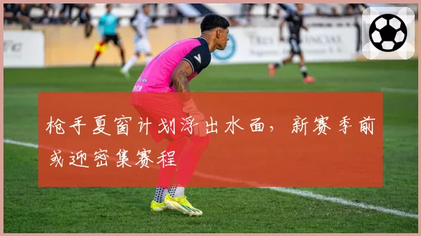 枪手夏窗计划浮出水面，新赛季前或迎密集赛程