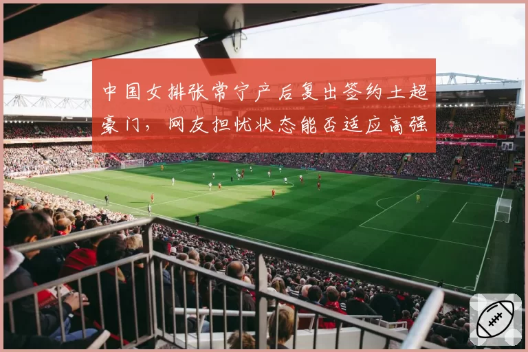 中国女排张常宁产后复出签约土超豪门，网友担忧状态能否适应高强度