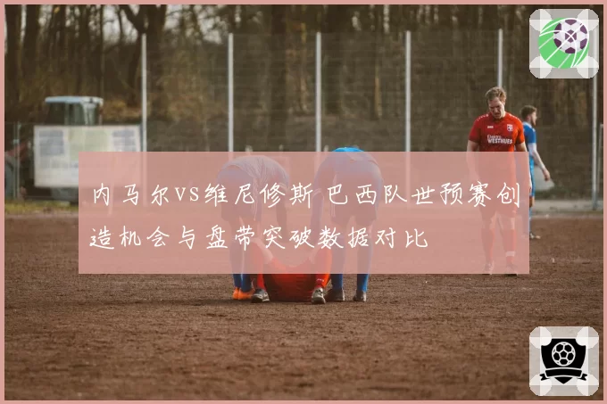 内马尔vs维尼修斯 巴西队世预赛创造机会与盘带突破数据对比
