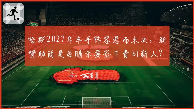 哈斯2027年车手阵容悬而未决，新赞助商是否暗示要签下青训新人？