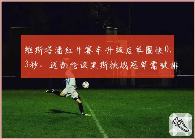 维斯塔潘红牛赛车升级后单圈快0.3秒，迈凯伦诺里斯挑战冠军需破排位短板