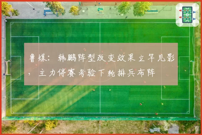 鲁媒：韩鹏阵型改变效果立竿见影，主力停赛考验下轮排兵布阵