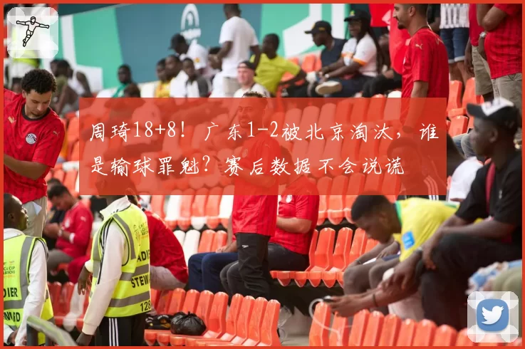 周琦18+8！广东1-2被北京淘汰，谁是输球罪魁？赛后数据不会说谎