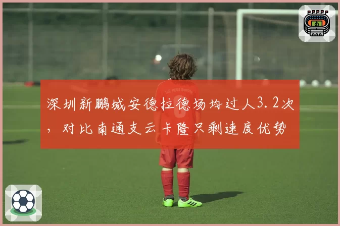 深圳新鹏城安德拉德场均过人3.2次，对比南通支云卡隆只剩速度优势，边路尖刀技术流对决