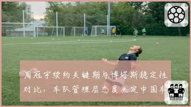 周冠宇续约关键期与博塔斯稳定性对比，车队管理层态度决定中国车手去留