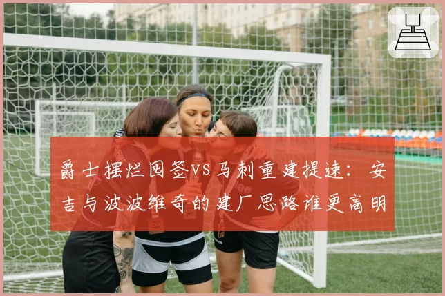爵士摆烂囤签vs马刺重建提速：安吉与波波维奇的建厂思路谁更高明