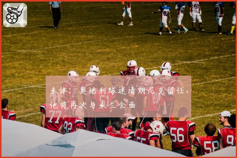 米体：奥地利球迷请朗尼克留任，他将再次与米兰会面