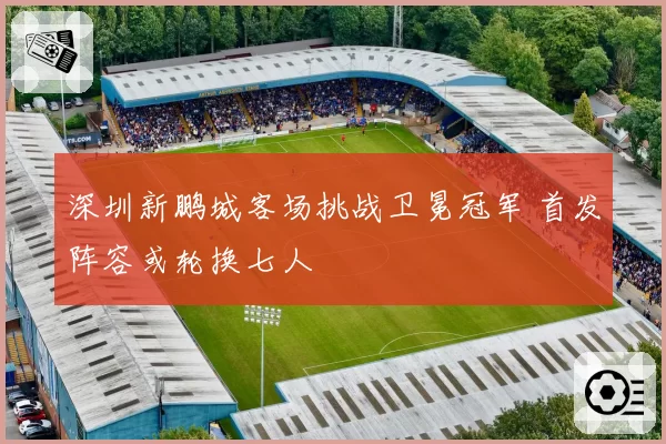 深圳新鹏城客场挑战卫冕冠军 首发阵容或轮换七人