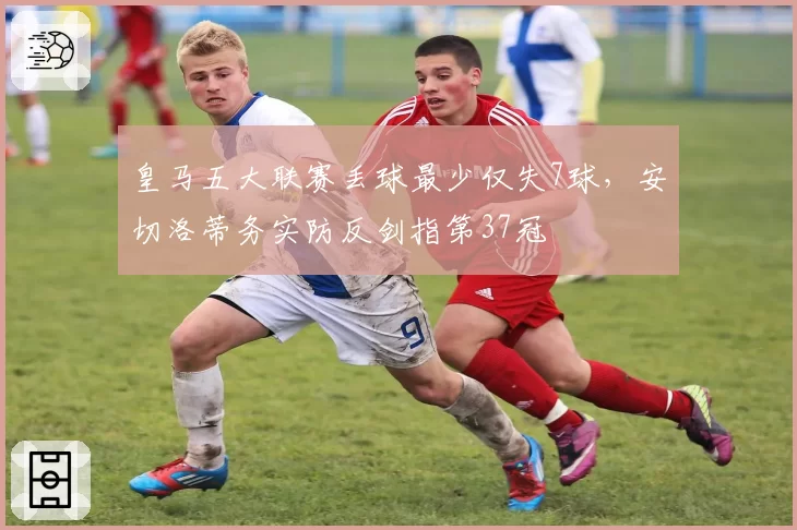皇马五大联赛丢球最少仅失7球，安切洛蒂务实防反剑指第37冠