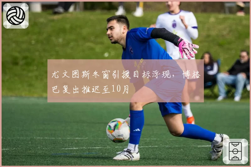 尤文图斯冬窗引援目标浮现，博格巴复出推迟至10月