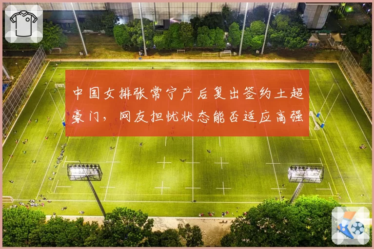 中国女排张常宁产后复出签约土超豪门，网友担忧状态能否适应高强度