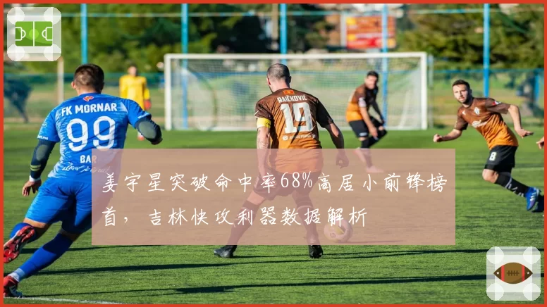 姜宇星突破命中率68%高居小前锋榜首，吉林快攻利器数据解析