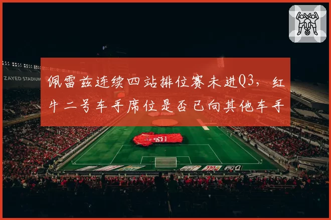 佩雷兹连续四站排位赛未进Q3，红牛二号车手席位是否已向其他车手敞开？