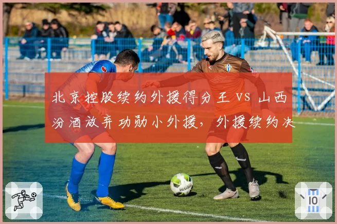 北京控股续约外援得分王 vs 山西汾酒放弃功勋小外援，外援续约决策冷热鲜明