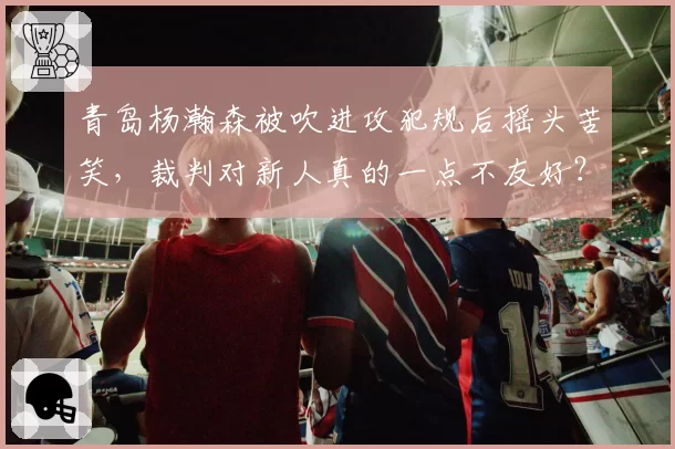 青岛杨瀚森被吹进攻犯规后摇头苦笑，裁判对新人真的一点不友好？