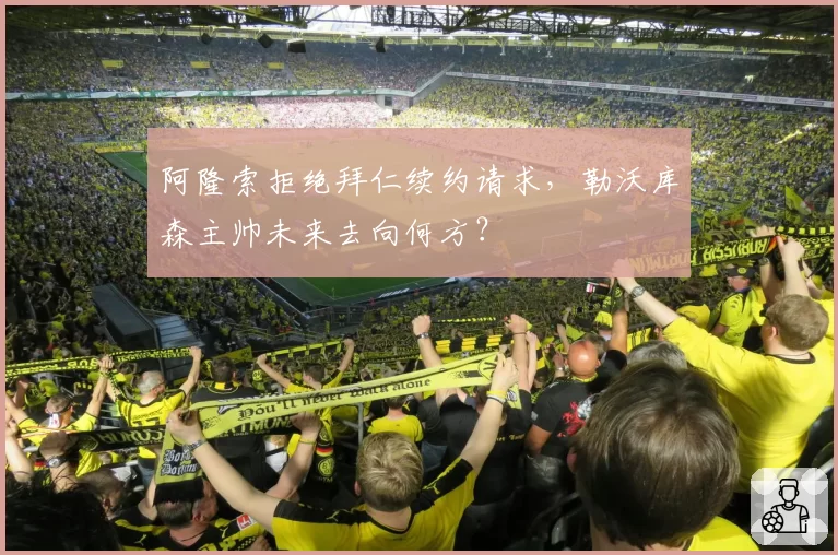 阿隆索拒绝拜仁续约请求,勒沃库森主帅未来去向何方?