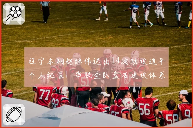 辽宁本钢赵继伟送出14次助攻追平个人纪录，串联全队盘活进攻体系