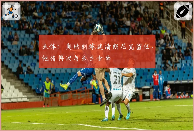米体：奥地利球迷请朗尼克留任，他将再次与米兰会面
