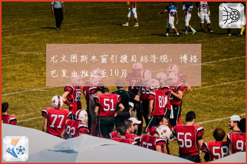 尤文图斯冬窗引援目标浮现，博格巴复出推迟至10月
