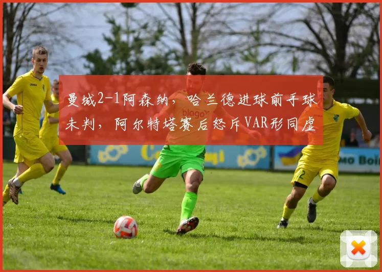 曼城2-1阿森纳,哈兰德进球前手球未判,阿尔特塔赛后怒斥VAR形同虚设